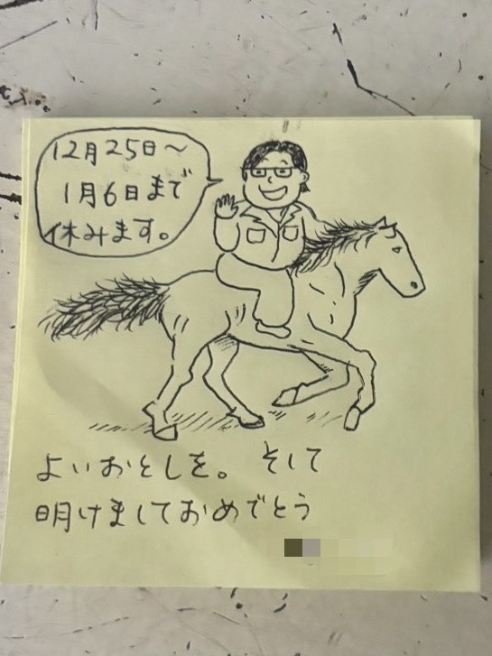 This is a memo Puchiko stuck on her computer at work. It's well-drawn, isn't it? Since next year is the Year of the Horse, I think it’s a drawing of her riding a horse. The speech bubble says, "Off from December 25th to January 6th," and at the bottom, it says, "Have a great year. And Happy New Year."